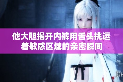 他大胆揭开内裤用舌头挑逗着敏感区域的亲密瞬间