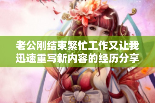 老公刚结束繁忙工作又让我迅速重写新内容的经历分享