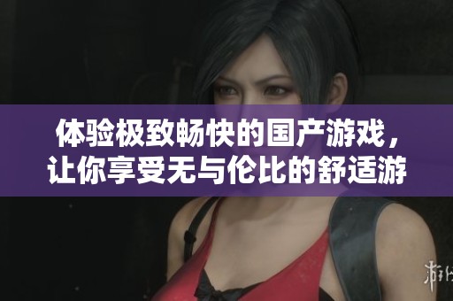体验极致畅快的国产游戏，让你享受无与伦比的舒适游戏时光