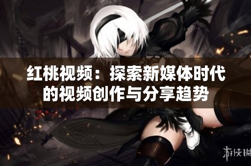 红桃视频：探索新媒体时代的视频创作与分享趋势