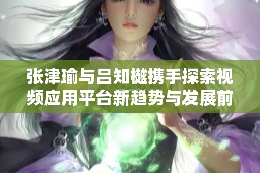 张津瑜与吕知樾携手探索视频应用平台新趋势与发展前景