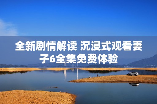 全新剧情解读 沉浸式观看妻子6全集免费体验