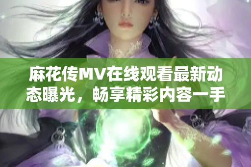 麻花传MV在线观看最新动态曝光，畅享精彩内容一手掌握