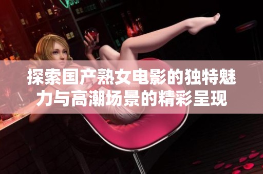 探索国产熟女电影的独特魅力与高潮场景的精彩呈现