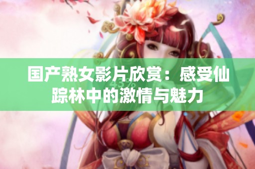 国产熟女影片欣赏：感受仙踪林中的激情与魅力