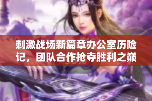 刺激战场新篇章办公室历险记，团队合作抢夺胜利之巅