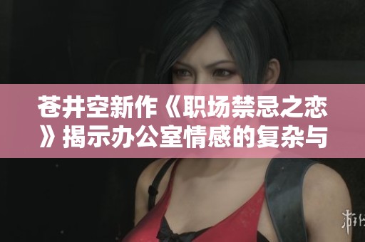 苍井空新作《职场禁忌之恋》揭示办公室情感的复杂与欲望
