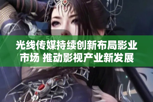 光线传媒持续创新布局影业市场 推动影视产业新发展