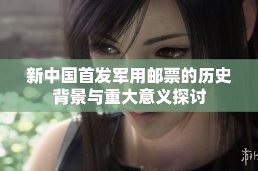 新中国首发军用邮票的历史背景与重大意义探讨