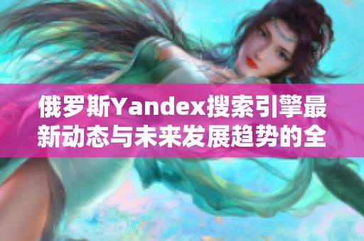 俄罗斯Yandex搜索引擎最新动态与未来发展趋势的全面解析