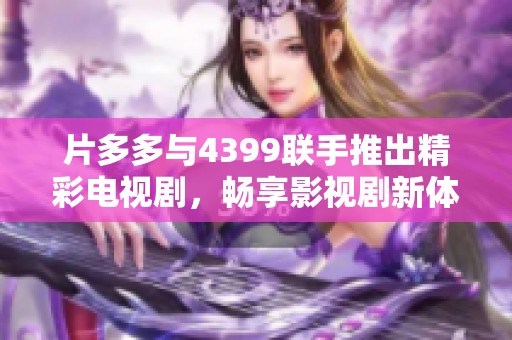 片多多与4399联手推出精彩电视剧，畅享影视剧新体验