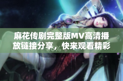 麻花传剧完整版MV高清播放链接分享，快来观看精彩内容吧