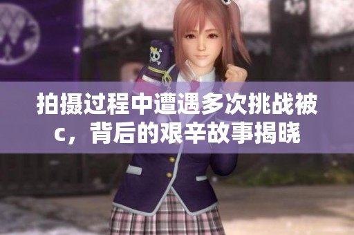 拍摄过程中遭遇多次挑战被c，背后的艰辛故事揭晓
