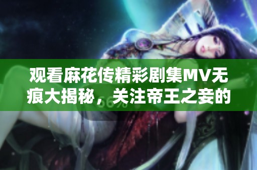 观看麻花传精彩剧集MV无痕大揭秘，关注帝王之妾的动人故事