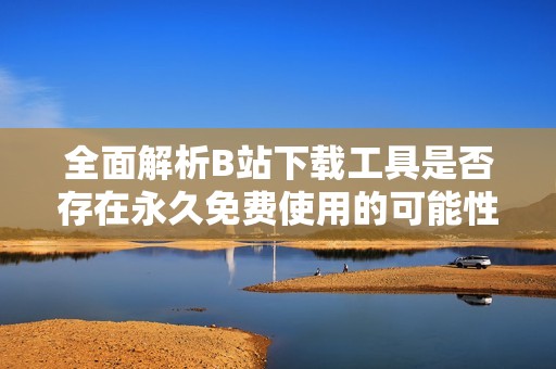 全面解析B站下载工具是否存在永久免费使用的可能性