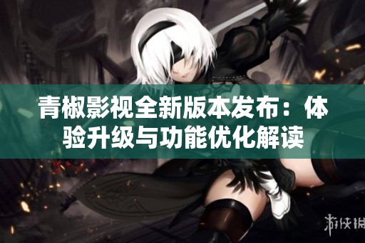 青椒影视全新版本发布：体验升级与功能优化解读