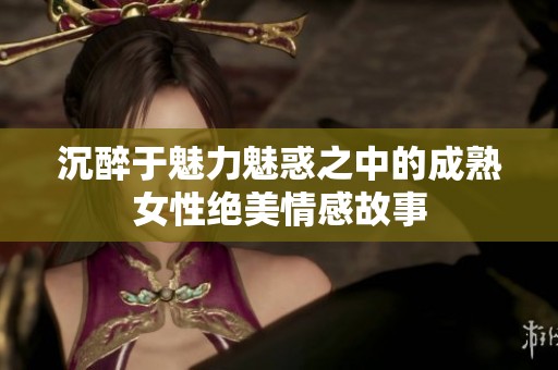 沉醉于魅力魅惑之中的成熟女性绝美情感故事