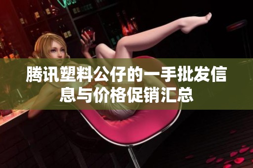 腾讯塑料公仔的一手批发信息与价格促销汇总