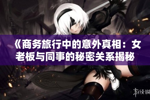 《商务旅行中的意外真相：女老板与同事的秘密关系揭秘》