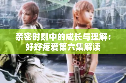 亲密时刻中的成长与理解：好好疼爱第六集解读