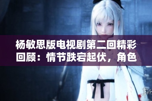 杨敏思版电视剧第二回精彩回顾：情节跌宕起伏，角色命运交织