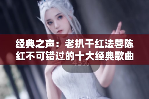 经典之声：老扒干红法蓉陈红不可错过的十大经典歌曲解析