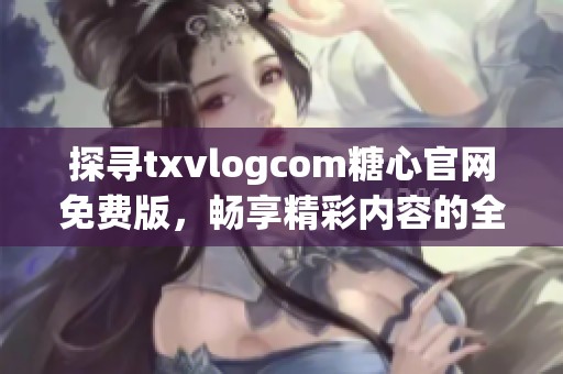 探寻txvlogcom糖心官网免费版，畅享精彩内容的全新体验