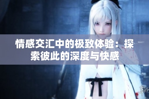 情感交汇中的极致体验：探索彼此的深度与快感