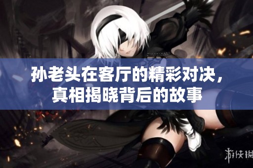 孙老头在客厅的精彩对决，真相揭晓背后的故事