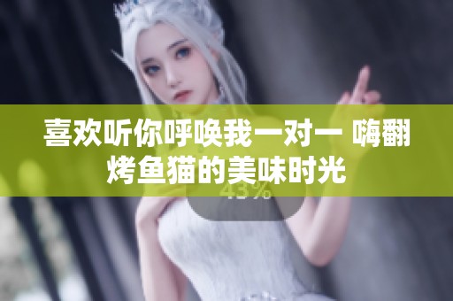 喜欢听你呼唤我一对一 嗨翻烤鱼猫的美味时光