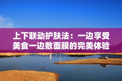 上下联动护肤法：一边享受美食一边敷面膜的完美体验