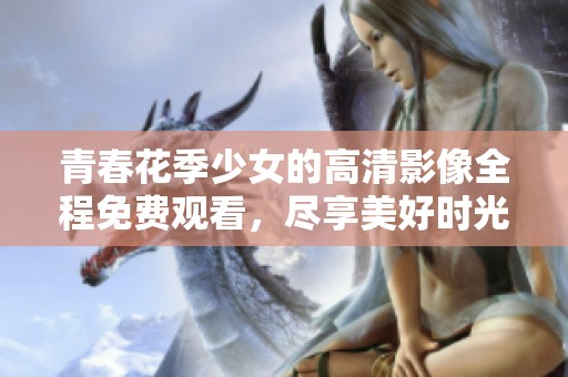 青春花季少女的高清影像全程免费观看，尽享美好时光