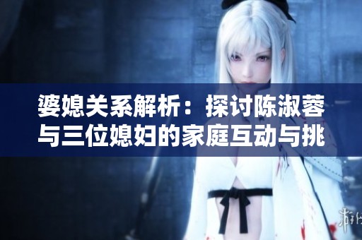 婆媳关系解析：探讨陈淑蓉与三位媳妇的家庭互动与挑战