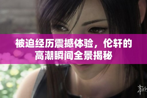 被迫经历震撼体验，伦轩的高潮瞬间全景揭秘