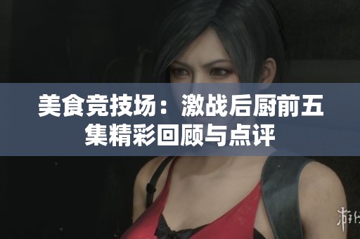 美食竞技场：激战后厨前五集精彩回顾与点评