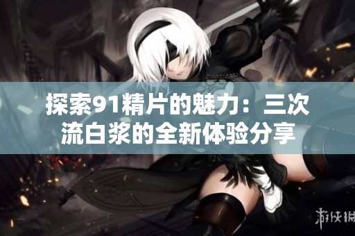 探索91精片的魅力：三次流白浆的全新体验分享