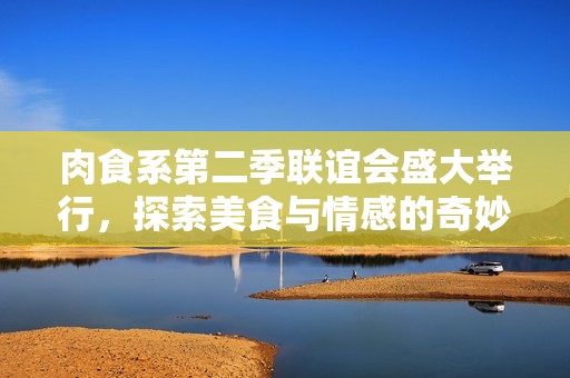 肉食系第二季联谊会盛大举行，探索美食与情感的奇妙碰撞