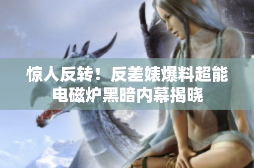 惊人反转！反差婊爆料超能电磁炉黑暗内幕揭晓