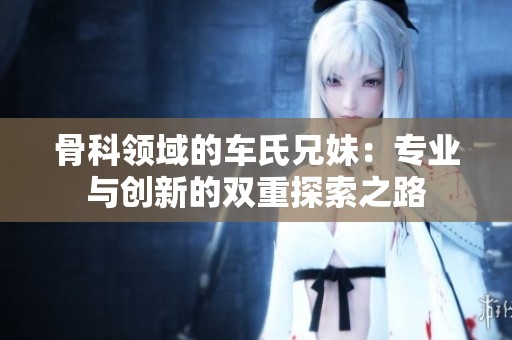 骨科领域的车氏兄妹：专业与创新的双重探索之路