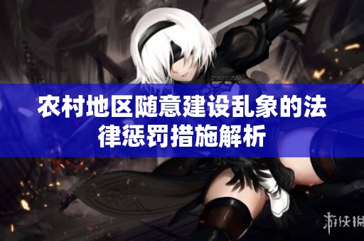 农村地区随意建设乱象的法律惩罚措施解析