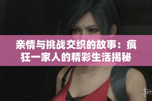 亲情与挑战交织的故事：疯狂一家人的精彩生活揭秘