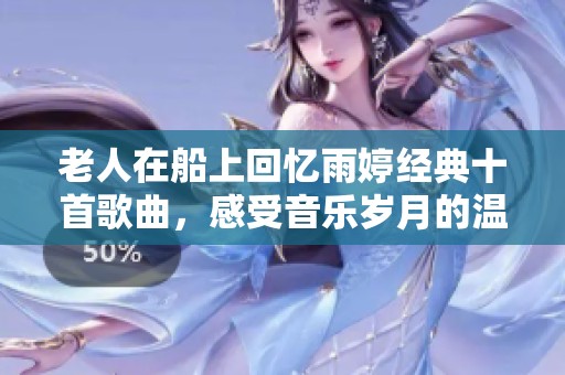 老人在船上回忆雨婷经典十首歌曲，感受音乐岁月的温暖与魅力