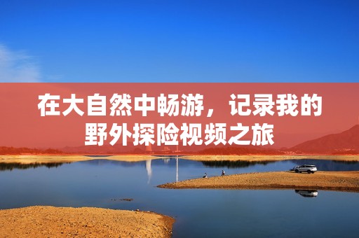 在大自然中畅游，记录我的野外探险视频之旅