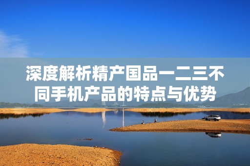 深度解析精产国品一二三不同手机产品的特点与优势