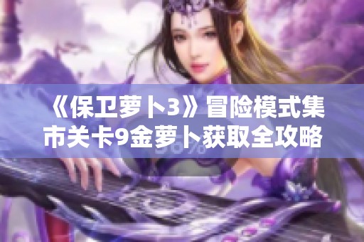 《保卫萝卜3》冒险模式集市关卡9金萝卜获取全攻略与技巧解析指南