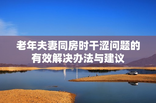 老年夫妻同房时干涩问题的有效解决办法与建议