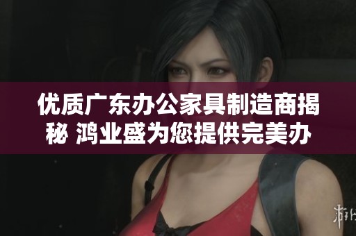 优质广东办公家具制造商揭秘 鸿业盛为您提供完美办公桌椅解决方案