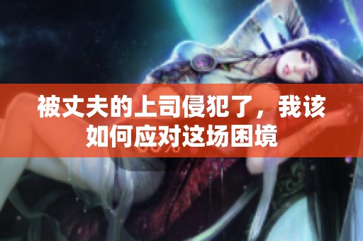 被丈夫的上司侵犯了，我该如何应对这场困境