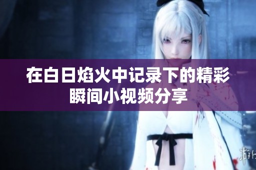 在白日焰火中记录下的精彩瞬间小视频分享