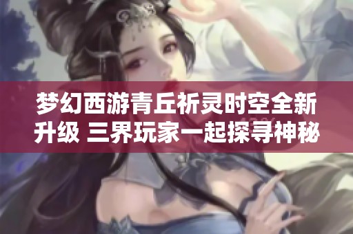梦幻西游青丘祈灵时空全新升级 三界玩家一起探寻神秘冒险之旅